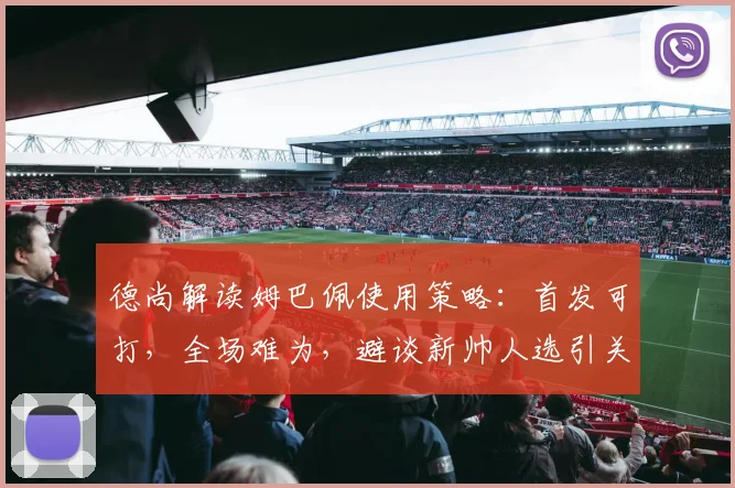 德尚解读姆巴佩使用策略：首发可打，全场难为，避谈新帅人选引关注