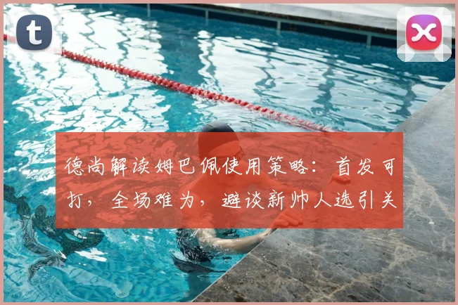 德尚解读姆巴佩使用策略：首发可打，全场难为，避谈新帅人选引关注