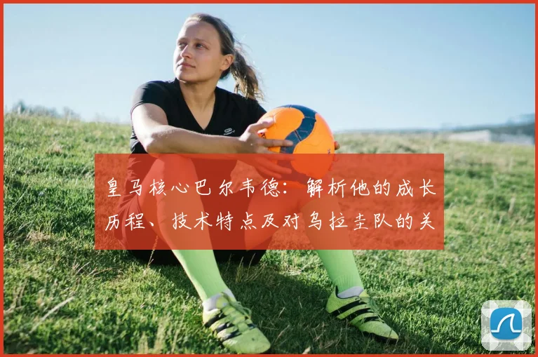 皇马核心巴尔韦德：解析他的成长历程、技术特点及对乌拉圭队的关键作用