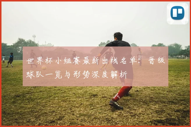 世界杯小组赛最新出线名单：晋级球队一览与形势深度解析
