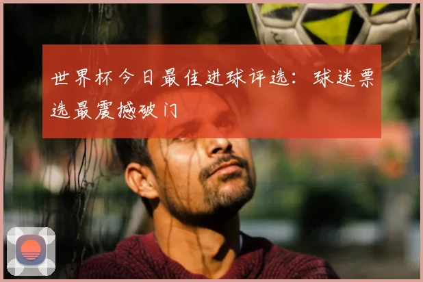 世界杯今日最佳进球评选：球迷票选最震撼破门