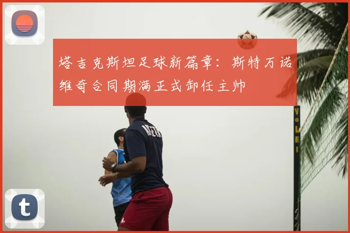 塔吉克斯坦足球新篇章：斯特万诺维奇合同期满正式卸任主帅