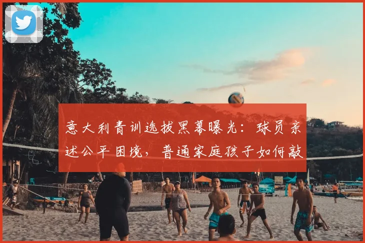 意大利青训选拔黑幕曝光：球员亲述公平困境，普通家庭孩子如何敲开职业足球大门？
