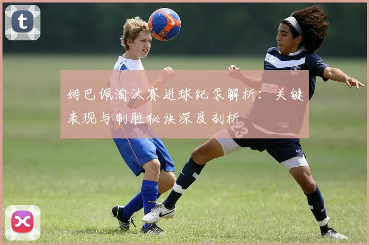 姆巴佩淘汰赛进球纪录解析：关键表现与制胜秘诀深度剖析