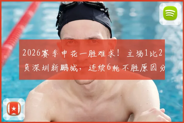 2026赛季申花一胜难求！主场1比2负深圳新鹏城，连续6轮不胜原因分析